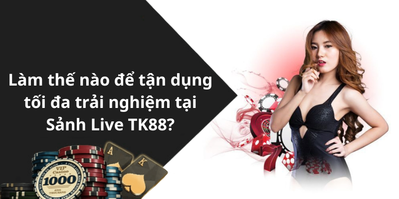 Làm thế nào để tận dụng tối đa trải nghiệm tại Sảnh Live TK88